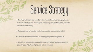 ServiceStrategy
➔ Tied up with service vendors like music bands,photographers,
mehndi artists,event managers, wedding venues,NGOs to provide
zero waste wedding.
➔ Reduced use of plastic cutleries, crackers, decorations,DJ.
➔ Leftover food distributed to needy people through NGOs.
➔ Wedding website through which send invites/updates, seating
plan, tracks RSVP and provide other services
 