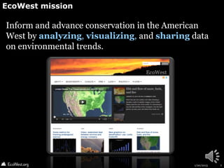 EcoWest mission

Inform and advance conservation in the American
West by analyzing, visualizing, and sharing data
on environmental trends.




                                            1/20/2013   1
 