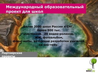Более 2000 школ России и СНГ,  более 500 тыс. участников.  20 видео-роликов,  ЖЖ, фотоальбом, флеш-мобы, авторские разработки учителей  на эко-тему.  Международный образовательный проект для школ  Партнерские проекты  