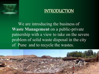 INTRODUCTION
We are introducing the business of
Waste Management on a public-private
patnership with a view to take on the severe
problem of solid waste disposal in the city
of Pune and to recycle the wastes.
 