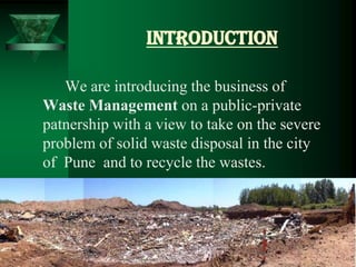 INTRODUCTION

   We are introducing the business of
Waste Management on a public-private
patnership with a view to take on the severe
problem of solid waste disposal in the city
of Pune and to recycle the wastes.
 