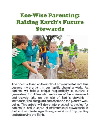 Eco-Wise Parenting:
Raising Earth's Future
Stewards
The need to teach children about environmental care has
become more urgent in our rapidly changing world. As
parents, we hold a unique responsibility to nurture a
generation of children who are aware of the environment
and actively take on the role of Earth's stewards –
individuals who safeguard and champion the planet's well-
being. This article will delve into practical strategies for
parents to instil a sense of environmental stewardship in
their children, fostering a lifelong commitment to protecting
and preserving the Earth.
 