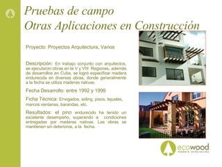 Pruebas de campo Otras Aplicaciones en Construcción  Proyecto: Proyectos Arquitectura, Varios Descripción:  En trabajo conjunto con arquitectos, se ejecutaron obras en la V y VIII  Regiones, además de desarrollos en Cuba, se logró especificar madera endurecida en diversas obras, donde generalmente a la fecha se utiliza maderas nativas. Fecha Desarrollo: entre 1992 y 1999 Ficha Técnica:  Envigados, siding, pisos, tejuelas, marcos ventanas, barandas, etc . Resultados: el pino  endurecido ha tenido un excelente desempeño, superando a  condiciones entregadas por maderas nativas. Las obras se mantienen sin deterioros, a la  fecha. 