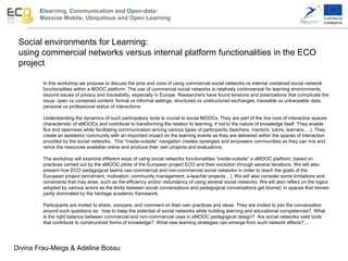 Elearning, Communication and Open-data:
Massive Mobile, Ubiquitous and Open Learning
Social environments for Learning:
using commercial networks versus internal platform functionalities in the ECO
project
In this workshop we propose to discuss the pros and cons of using commercial social networks vs internal contained social network
functionalities within a MOOC platform. The use of commercial social networks is relatively controversial for learning environments,
beyond issues of privacy and traceability, especially in Europe. Researchers have found tensions and polarizations that complicate the
issue: open vs contained content, formal vs informal settings, structured vs unstructured exchanges, traceable vs untraceable data,
personal vs professional status of interactions.
Understanding the dynamics of such participatory tools is crucial to social MOOCs. They are part of the live core of interactive spaces
characteristic of sMOOCs and contribute to transforming the relation to learning, if not to the nature of knowledge itself. They enable
flux and openness while facilitating communication among various types of participants (teachers, mentors, tutors, learners….). They
create an epistemic community with an important impact on the learning events as they are delivered within the spaces of interaction
provided by the social networks. This “inside-outside” navigation creates synergies and empowers communities as they can mix and
remix the resources available online and produce their own projects and evaluations.
The workshop will examine different ways of using social networks functionalities “inside-outside” a sMOOC platform, based on
practices carried out by the sMOOC pilots of the European project ECO and their evolution through several iterations. We will also
present how ECO pedagogical teams use commercial and non-commercial social networks in order to reach the goals of the
European project (enrolment, motivation, community management, e-teacher projects…). We will also consider some limitations and
constraints that may arise, such as the efficiency and/or redundancy of using several social networks. We will also reflect on the logics
adopted by various actors as the limits between social conversations and pedagogical conversations get blurred, in spaces that remain
partly dominated by the heritage academic framework.
Participants are invited to share, compare, and comment on their own practices and ideas. They are invited to join the conversation
around such questions as: how to keep the potential of social networks while building learning and educational competences? What
is the right balance between commercial and non-commercial uses in sMOOC pedagogical design? Are social networks valid tools
that contribute to constructivist forms of knowledge? What new learning strategies can emerge from such network effects?...
Divina Frau-Meigs & Adeline Bossu
 