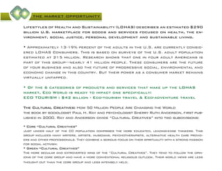 the market opportunity
Lifestyles of Health and Sustainability (LOHAS) describes an estimated $290
billion U.S. marketplace for goods and services focused on health, the en-
vironment, social justice, personal development and sustainable living.
• Approximately 13-19% percent of the adults in the U.S. are currently consid-
ered LOHAS Consumers. This is based on surveys of the U.S. adult population
estimated at 215 million. Research shows that one in four adult Americans is
part of this group—nearly 41 million people. These consumers are the future
of your business and also the future of progressive social, environmental and
economic change in this country. But their power as a consumer market remains
virtually untapped.
• Of the 6 categories of products and services that make up the LOHAS
market, Eco World is ready to impact one specifically:
ECO TOURISM : $42 billion - Eco-tourism travel & Eco-adventure travel
The Cultural Creatives: How 50 Million People Are Changing the World
the book by sociologist Paul H. Ray and psychologist Sherry Ruth Anderson, first pub-
lished in 2000. Ray and Anderson divide “Cultural Creatives” into two subdivisions:
• Core “Cultural Creatives”
Just under half of the CC population comprises the more educated, leading-edge thinkers. This
group includes many writers, artists, musicians, psychotherapists, alternative health care provid-
ers and other professionals. They combine a serious focus on their spirituality with a strong passion
for social activism.
• Green “Cultural Creatives”
The more secular and extroverted wing of the “Cultural Creatives”. They tend to follow the opin-
ions of the core group and have a more conventional religious outlook. Their world views are less
thought out than the core group and less intensely held.
 