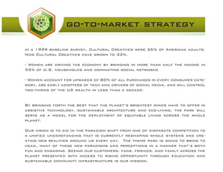 in a 1999 baseline survey, Cultural Creatives were 26% of American adults.
Now Cultural Creatives have grown to 33%.
- Women are driving the economy by bringing in more than half the income in
55% of U.S. households and dominating social networks.
- Women account for upwards of 80% of all purchases in every consumer cate-
gory, are early adopters of tech and drivers of social media, and will control
two-thirds of the US wealth in less than a decade.
By bringing forth the best that the planet’s brightest minds have to offer in
assistive technology, sustainable architecture and eco-living, the park will
serve as a model for the deployment of equitable living across the whole
planet.
Our vision is to aid in the paradigm shift from one of disparate competition to
a unified understanding that is currently reshaping whole systems and cre-
ating new realities around us every day. The theme park is going to bring to
head, many of these new paradigms and perceptions in a manner that’s both
fun and engaging. Seeing our customers, fans, friends, and family across the
planet presented with access to rising opportunity through education and
sustainable community infrastructure is our mission.
go-to-market strategy
 