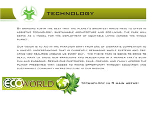 By bringing forth the best that the planet’s brightest minds have to offer in
assistive technology, sustainable architecture and eco-living, the park will
serve as a model for the deployment of equitable living across the whole
planet.
Our vision is to aid in the paradigm shift from one of disparate competition to
a unified understanding that is currently reshaping whole systems and cre-
ating new realities around us every day. The theme park is going to bring to
head, many of these new paradigms and perceptions in a manner that’s both
fun and engaging. Seeing our customers, fans, friends, and family across the
planet presented with access to rising opportunity through education and
sustainable community infrastructure is our mission.
technology
technology in 3 main areas:
 
