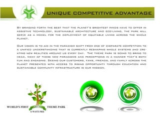 By bringing forth the best that the planet’s brightest minds have to offer in
assistive technology, sustainable architecture and eco-living, the park will
serve as a model for the deployment of equitable living across the whole
planet.
Our vision is to aid in the paradigm shift from one of disparate competition to
a unified understanding that is currently reshaping whole systems and cre-
ating new realities around us every day. The theme park is going to bring to
head, many of these new paradigms and perceptions in a manner that’s both
fun and engaging. Seeing our customers, fans, friends, and family across the
planet presented with access to rising opportunity through education and
sustainable community infrastructure is our mission.
UNIQUE COMPETITIVE ADVANTAGE
 