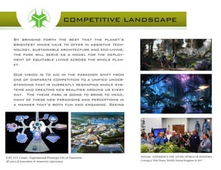 By bringing forth the best that the planet’s
brightest minds have to offer in assistive tech-
nology, sustainable architecture and eco-living,
the park will serve as a model for the deploy-
ment of equitable living across the whole plan-
et.
Our vision is to aid in the paradigm shift from
one of disparate competition to a unified under-
standing that is currently reshaping whole sys-
tems and creating new realities around us every
day. The theme park is going to bring to head,
many of these new paradigms and perceptions in
a manner that’s both fun and engaging. Seeing
COMPETITIVE LANDSCAPE
AVATAR - EXPERIENCE THE LIVING WORLD OF PANDORA
Coming to Walt Disney World’s Animal Kingdom in 2017
E.P.C.O.T. Center : Experimental Prototype City of Tomorrow -
40 years of innovation & immersive experiences
 