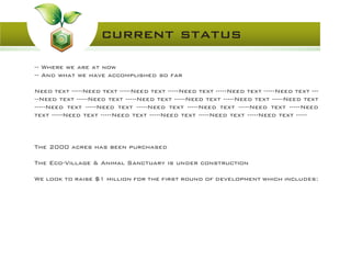 -- Where we are at now
-- And what we have accomplished so far
Need text -----Need text -----Need text -----Need text -----Need text -----Need text ---
--Need text -----Need text -----Need text -----Need text -----Need text -----Need text
-----Need text -----Need text -----Need text -----Need text -----Need text -----Need
text -----Need text -----Need text -----Need text -----Need text -----Need text -----
The 2000 acres has been purchased
The Eco-Village & Animal Sanctuary is under construction
We look to raise $1 million for the first round of development which includes:
current status
 