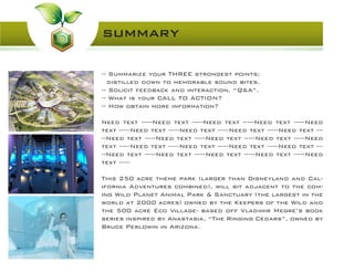 summary
-- Summarize your THREE strongest points;
distilled down to memorable sound bites.
-- Solicit feedback and interaction, “Q&A”.
-- What is your CALL TO ACTION?
-- How obtain more information?
Need text -----Need text -----Need text -----Need text -----Need
text -----Need text -----Need text -----Need text -----Need text ---
--Need text -----Need text -----Need text -----Need text -----Need
text -----Need text -----Need text -----Need text -----Need text ---
--Need text -----Need text -----Need text -----Need text -----Need
text -----
This 250 acre theme park (larger than Disneyland and Cal-
ifornia Adventures combined), will sit adjacent to the com-
ing Wild Planet Animal Park & Sanctuary (the largest in the
world at 2000 acres) owned by the Keepers of the Wild and
the 500 acre Eco Village- based off Vladimir Megre’s book
series inspired by Anastasia, “The Ringing Cedars”, owned by
Bruce Perlowin in Arizona.
 