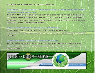 Other Platforms at Eco World:
Research & Development Headquarters : A prototype and manu-
facture fabrication lab.
The DIY Makers Movement is strong due to advanced technolo-
gy being very affordable. We will use laser cutters, 3-D print-
ers and 4-D architecture manufacturing equipment to build and
consult with other companies.
Social Entrepreneur Academy & Workspace
Come for our 2 week Social Innovation Bootcamp.
Work with teams and mentors to innovate a sustainbel thriving
future!
Communication Design & Consulting Team
Within our company and its affiliate partners, we have a far
reach of creeative professionals, researchers, teachers and
consultants
 
