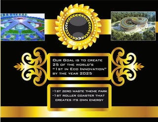 Our Goal is to create
25 of the world’s
“1st in Eco Innovation”
by the year 2025
-1st zero waste theme park
-1st roller coaster that
creates its own energy
 
