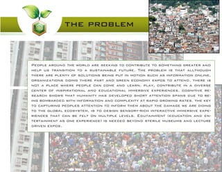 the problem
People around the world are seeking to contribute to something greater and
help us transition to a sustainable future. The problem is that allthough
there are plenty of solutions being put in motion such as information online,
organizations doing there part and green economy expos to attend, there is
not a place where people can come and learn, play, contribute in a diverse
center of inspirational and educational immersive experiences. cognitive re-
search shows that humanity has developed short attention spans due to be-
ing bombarded with information and complexity at rapid growing rates. the key
to capturing peoples attention to inform them about the damage we are doing
to the global ecosystem, is to design sensory-rich interactive immersive expe-
riences that can be felt on multiple levels. Edutainment (education and en-
tertainment as one experience) is needed beyond sterile museums and lecture
driven expos.
 
