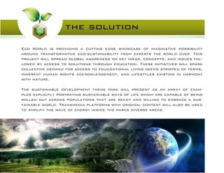 the solution
Eco World is providing a cutting edge showcase of imaginative possibility
around transformative eco-sustainability from experts the world over. This
project will spread global awareness on key ideas, concepts, and issues fol-
lowed by access to solutions through education. These initiatives will spark
collective demand for access to foundational living needs stripped of terms,
inherent human rights acknowledgement, and lifestyles existing in harmony
with nature.
The sustainable development theme park will present as an array of exam-
ples explicitly portraying sustainable ways of life which are capable of being
rolled out across populations that are ready and willing to embrace a sus-
tainable world. Transmedia platforms with original content will also be used
to amplify the wave of energy inside the parks diverse areas.
 