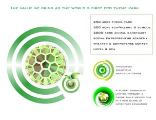The value we bring as the world’s first eco theme park
innovation
solutions
hands on demos
a global community
unified through a
cause while having fun
in a new class of
adventure education
250 acre theme park
500 acre eco-Village & school
2000 acre animal sanctuary
social entrepreneur academy
theater & conference center
hotel & spa
 