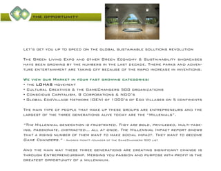 the opportunity
Let’s get you up to speed on the global sustainable solutions revolution
The Green Living Expo and other Green Economy & Sustainability showcases
have been growing by the numbers in the last decade. Theme parks and adven-
ture entertainment are taking off because of the rapid increase in inventions.
We view our Market in four fast growing categories:
• the LOHAS movement
• Cultural Creatives & the GameChangers 500 organizations
• Conscious Capitalism, B Corporations & NGO’s
• Global EcoVillage Network (GEN) of 1000’s of Eco Villages on 5 continents
The main type of people that make up these groups are entrepreneurs and the
largest of the three generations alive today are the “Millenials”.
“The Millennial generation is frustrated. They are bold, privileged, multi-task-
ing, passionate, distracted… all at once. The Millennial Impact report shows
that a rising number of them want to make social impact. They want to become
Game Changers.” - Andrew Hewitt founder of the GameChangers 500 list
And the main way these three generations are creating significant change is
through Entrepreneurship. Merging you passion and purpose with profit is the
greatest opportunity of a millennium.
 