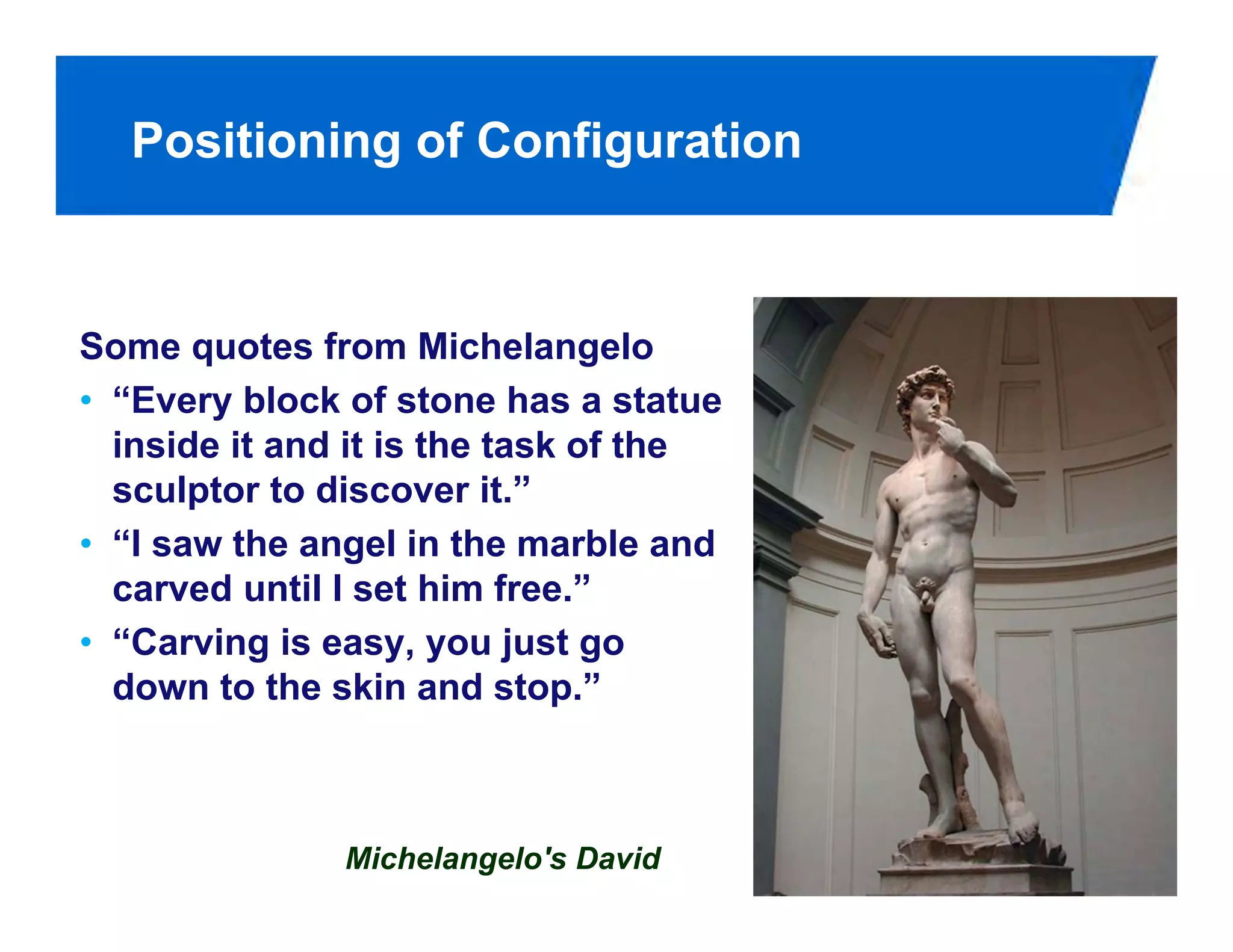 Positioning of Configuration



Some quotes from Michelangelo
• “Every block of stone has a statue
  inside it and it is the task of the
  sculptor to discover it.”
• “I saw the angel in the marble and
  carved until I set him free.”
• “Carving is easy, you just go
  down to the skin and stop.”



               Michelangelo's David
 