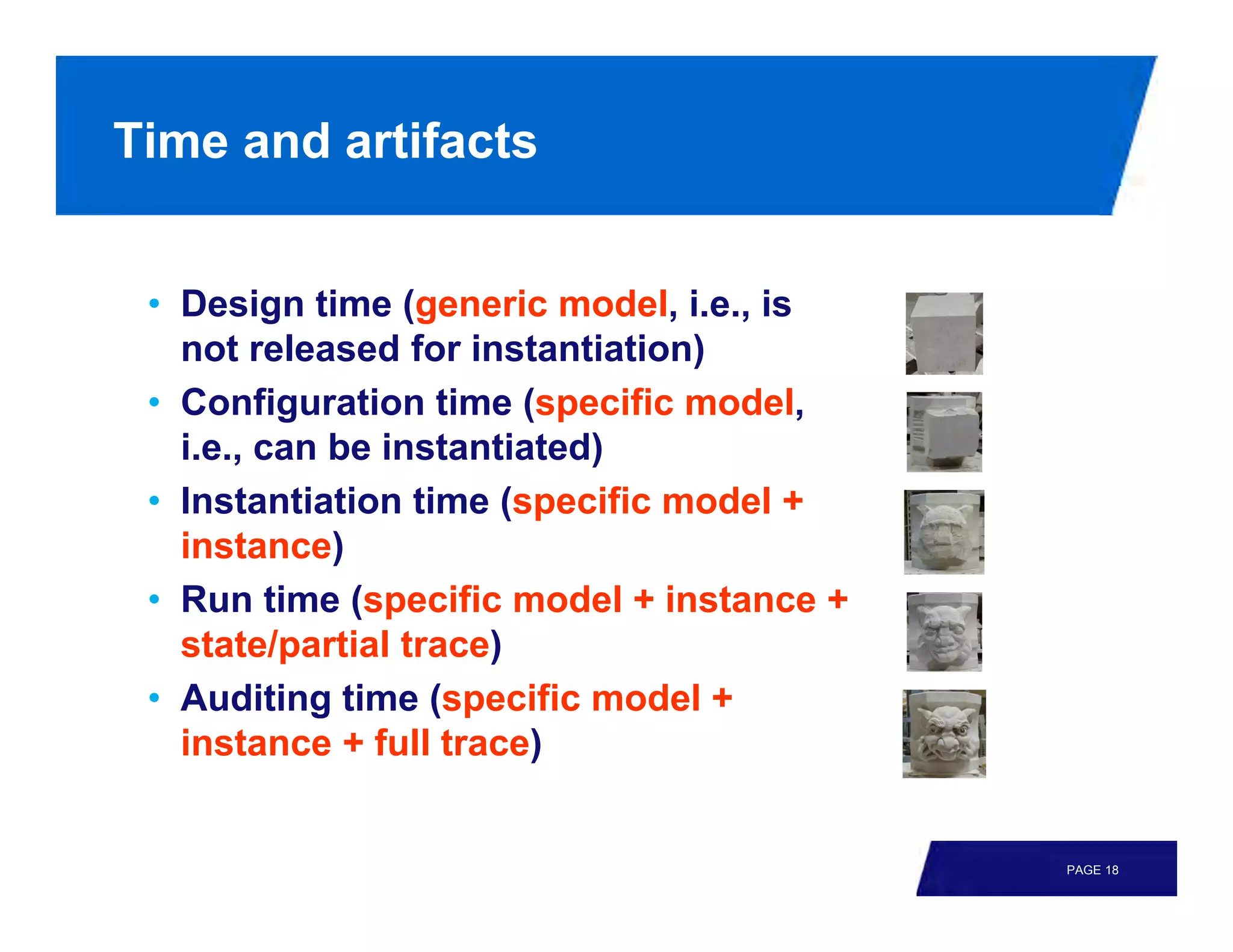 Time and artifacts


 • Design time (generic model, i.e., is
   not released for instantiation)
 • Configuration time (specific model,
   i.e., can be instantiated)
 • Instantiation time (specific model +
   instance)
 • Run time (specific model + instance +
   state/partial trace)
 • Auditing time (specific model +
   instance + full trace)


                                           PAGE 18
 