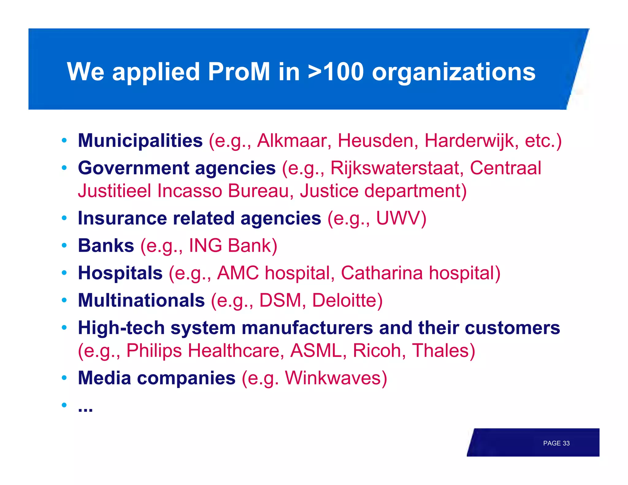 We applied ProM in >100 organizations

• Municipalities (e.g., Alkmaar, Heusden, Harderwijk, etc.)
• Government agencies (e.g., Rijkswaterstaat, Centraal
  Justitieel Incasso Bureau, Justice department)
• Insurance related agencies (e.g., UWV)
• Banks (e.g., ING Bank)
• Hospitals (e.g., AMC hospital, Catharina hospital)
• Multinationals (e.g., DSM, Deloitte)
• High-tech system manufacturers and their customers
  (e.g., Philips Healthcare, ASML, Ricoh, Thales)
• Media companies (e.g. Winkwaves)
• ...
                                                        PAGE 33
 