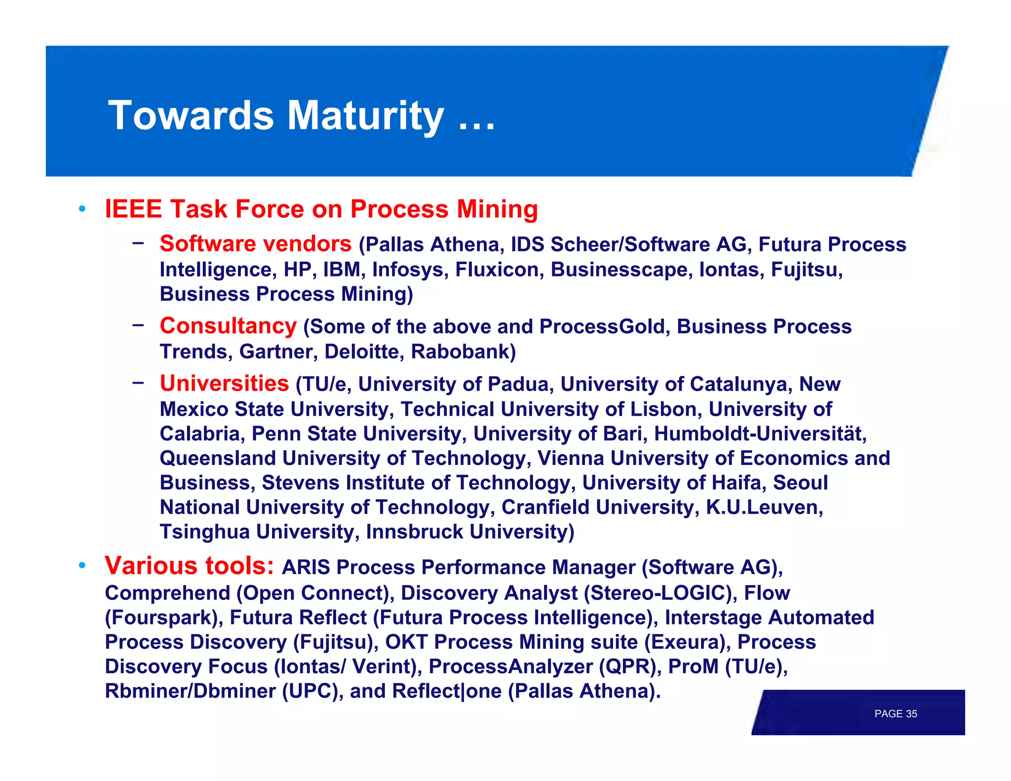 Towards Maturity …

• IEEE Task Force on Process Mining
    − Software vendors (Pallas Athena, IDS Scheer/Software AG, Futura Process
       Intelligence, HP, IBM, Infosys, Fluxicon, Businesscape, Iontas, Fujitsu,
       Business Process Mining)
    − Consultancy (Some of the above and ProcessGold, Business Process
       Trends, Gartner, Deloitte, Rabobank)
    − Universities (TU/e, University of Padua, University of Catalunya, New
       Mexico State University, Technical University of Lisbon, University of
       Calabria, Penn State University, University of Bari, Humboldt-Universität,
       Queensland University of Technology, Vienna University of Economics and
       Business, Stevens Institute of Technology, University of Haifa, Seoul
       National University of Technology, Cranfield University, K.U.Leuven,
       Tsinghua University, Innsbruck University)
• Various tools: ARIS Process Performance Manager (Software AG),
  Comprehend (Open Connect), Discovery Analyst (Stereo-LOGIC), Flow
  (Fourspark), Futura Reflect (Futura Process Intelligence), Interstage Automated
  Process Discovery (Fujitsu), OKT Process Mining suite (Exeura), Process
  Discovery Focus (Iontas/ Verint), ProcessAnalyzer (QPR), ProM (TU/e),
  Rbminer/Dbminer (UPC), and Reflect|one (Pallas Athena).
                                                                                  PAGE 35
 