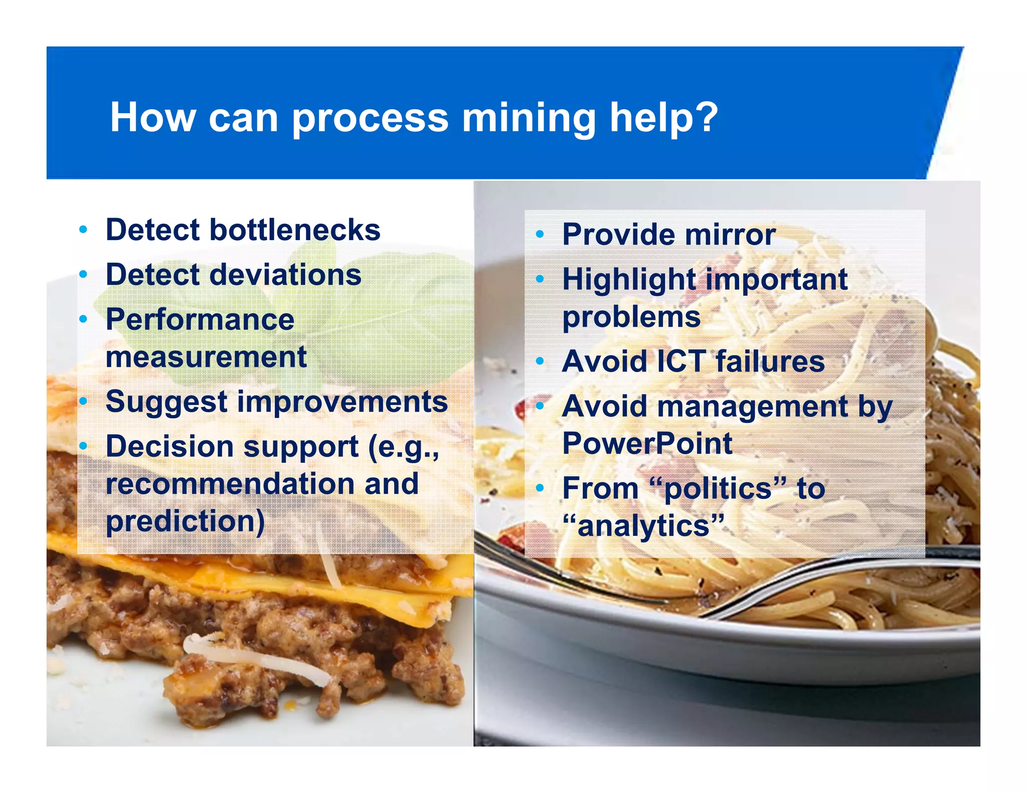 How can process mining help?

• Detect bottlenecks        • Provide mirror
• Detect deviations         • Highlight important
• Performance                 problems
  measurement               • Avoid ICT failures
• Suggest improvements      • Avoid management by
• Decision support (e.g.,     PowerPoint
  recommendation and        • From “politics” to
  prediction)                 “analytics”




                                                PAGE 36
 