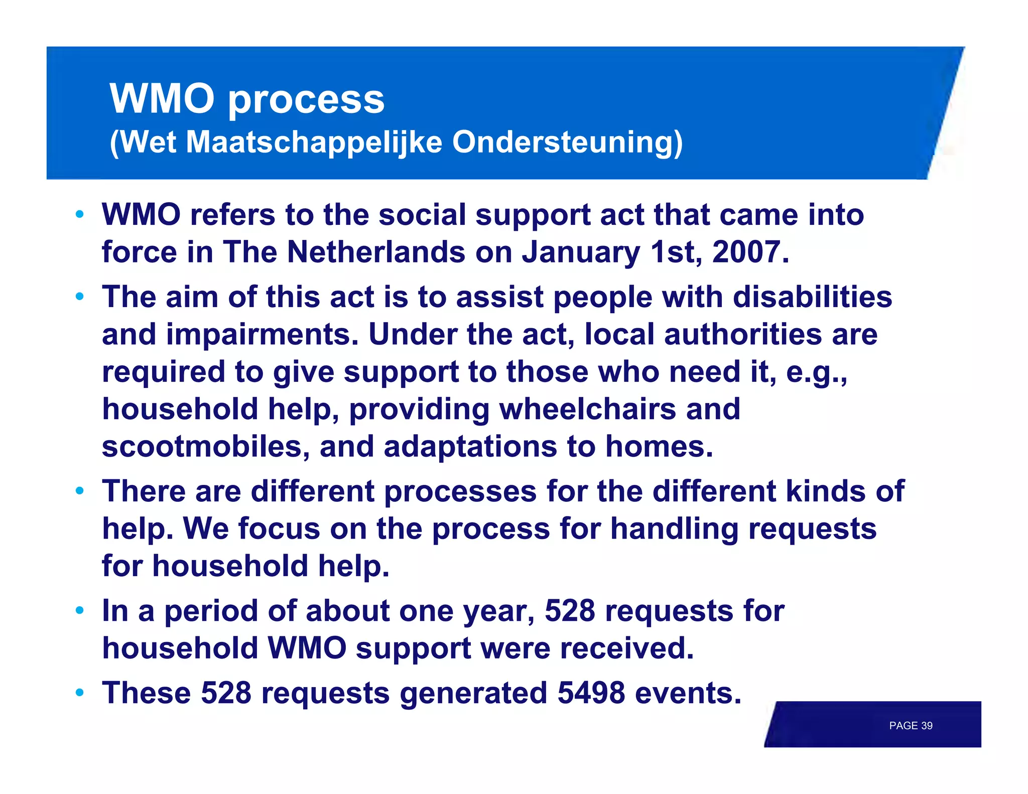 WMO process
  (Wet Maatschappelijke Ondersteuning)

• WMO refers to the social support act that came into
  force in The Netherlands on January 1st, 2007.
• The aim of this act is to assist people with disabilities
  and impairments. Under the act, local authorities are
  required to give support to those who need it, e.g.,
  household help, providing wheelchairs and
  scootmobiles, and adaptations to homes.
• There are different processes for the different kinds of
  help. We focus on the process for handling requests
  for household help.
• In a period of about one year, 528 requests for
  household WMO support were received.
• These 528 requests generated 5498 events.
                                                         PAGE 39
 
