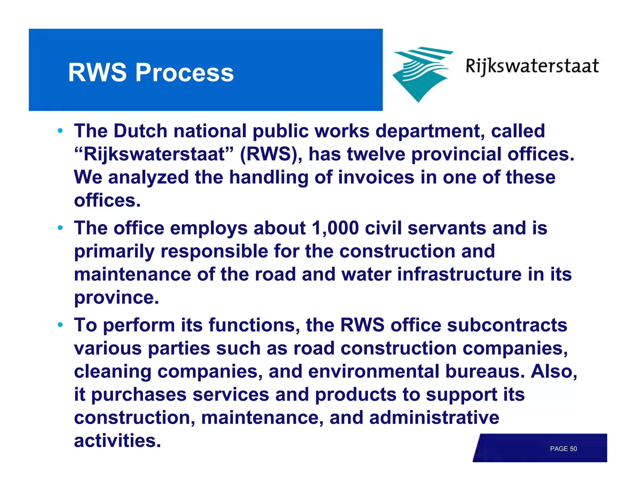 RWS Process

• The Dutch national public works department, called
  “Rijkswaterstaat” (RWS), has twelve provincial offices.
  We analyzed the handling of invoices in one of these
  offices.
• The office employs about 1,000 civil servants and is
  primarily responsible for the construction and
  maintenance of the road and water infrastructure in its
  province.
• To perform its functions, the RWS office subcontracts
  various parties such as road construction companies,
  cleaning companies, and environmental bureaus. Also,
  it purchases services and products to support its
  construction, maintenance, and administrative
  activities.                                        PAGE 50
 