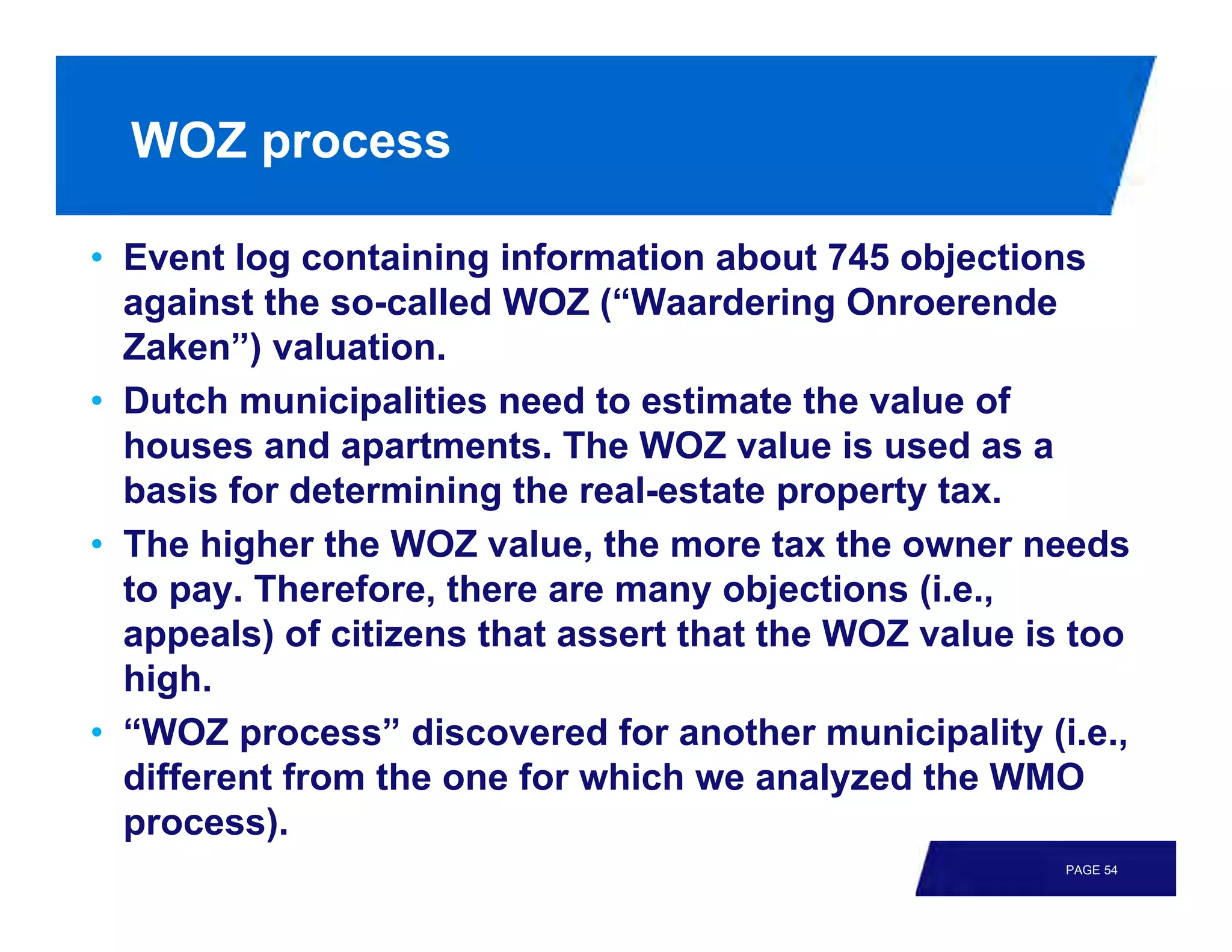 WOZ process

• Event log containing information about 745 objections
  against the so-called WOZ (“Waardering Onroerende
  Zaken”) valuation.
• Dutch municipalities need to estimate the value of
  houses and apartments. The WOZ value is used as a
  basis for determining the real-estate property tax.
• The higher the WOZ value, the more tax the owner needs
  to pay. Therefore, there are many objections (i.e.,
  appeals) of citizens that assert that the WOZ value is too
  high.
• “WOZ process” discovered for another municipality (i.e.,
  different from the one for which we analyzed the WMO
  process).
                                                        PAGE 54
 