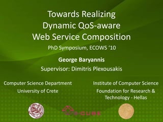 Towards Realizing
            Dynamic QoS-aware
           Web Service Composition
                 PhD Symposium, ECOWS ‘10

                    George Baryannis
              Supervisor: Dimitris Plexousakis

Computer Science Department       Institute of Computer Science
    University of Crete             Foundation for Research &
                                        Technology - Hellas
 