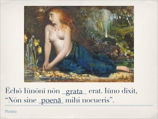 Ēchō Iūnōnī nōn _______ erat. Iūno dīxit,
“Nōn sine _______ mihi nocueris”.
Pictūra
grata
poenā
 