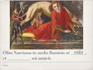 Ōlim Narcissus in undīs fluminis sē _______,
et ___________ suī amāvit.
Pictūra
vīdit
 