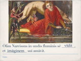 Ōlim Narcissus in undīs fluminis sē _______,
et ___________ suī amāvit.
Pictūra
vīdit
imāginem
 