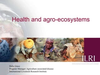 Health and agro-ecosystems




Delia Grace
Program Manager: Agriculture associated disease
                                                  1
International Livestock Research Institute
 