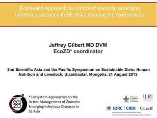 EcoHealth approach to control of zoonotic emerging
infectious diseases in SE Asia: Sharing the experiences

Jeffrey Gilbert MD DVM
EcoZD* coordinator

2nd Scientific Asia and the Pacific Symposium on Sustainable Diets: Human
Nutrition and Livestock, Ulaanbaatar, Mongolia, 21 August 2013

*Ecosystem Approaches to the
Better Management of Zoonotic
Emerging Infectious Diseases in
SE Asia

 
