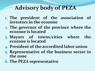 Advisory body of PEZA
1. The president of the association of
investors in the ecozone
2. The governor of the province where the
ecozone is located
3. Mayors of towns/cities where the
ecozone is located
4. President of the accredited labor union
5. Representative of the business sector in
the zone
6. The PEZA representative
 