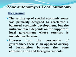 Zone Autonomy vs. Local Autonomy
Background
 The setting up of special economic zones
was primarily designed to accelerate a
balanced economic development, but the
initiative taken depends on the support of
local government whose territory is
included in the zone.
 However from the perspective of
governance, there is an apparent overlap
of jurisdiction between the zone
administration and local governments.
 
