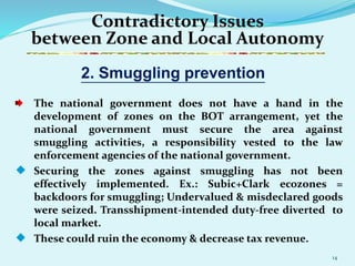 14
Contradictory Issues
between Zone and Local Autonomy
The national government does not have a hand in the
development of zones on the BOT arrangement, yet the
national government must secure the area against
smuggling activities, a responsibility vested to the law
enforcement agencies of the national government.
 Securing the zones against smuggling has not been
effectively implemented. Ex.: Subic+Clark ecozones =
backdoors for smuggling; Undervalued & misdeclared goods
were seized. Transshipment-intended duty-free diverted to
local market.
 These could ruin the economy & decrease tax revenue.
2. Smuggling prevention
 