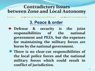 15
Contradictory Issues
between Zone and Local Autonomy
Defense & security is the joint
responsibilities of the national
government and PEZA, but the expenses
for maintaining the military forces are
borne by the national government.
 There is no clear-cut responsibilities of
the local police forces and the national
military forces which could result in
conflict of jurisdiction.
3. Peace & order
 