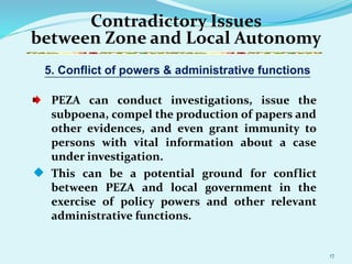 17
Contradictory Issues
between Zone and Local Autonomy
PEZA can conduct investigations, issue the
subpoena, compel the production of papers and
other evidences, and even grant immunity to
persons with vital information about a case
under investigation.
 This can be a potential ground for conflict
between PEZA and local government in the
exercise of policy powers and other relevant
administrative functions.
5. Conflict of powers & administrative functions
 