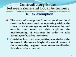 18
Contradictory Issues
between Zone and Local Autonomy
The grant of exemption from national and local
taxes on business entities operating within the
zones is disadvantageous to businesses located
outside the zone, so this explains the
mushrooming of ecozones in order to take
advantage of tax free incentives.
 Outsiders lose their competitiveness vis-à-vis the
locators in the zones. Maybe this could be one of
the causes why the government revenue collection
falls short of as expected.
6. Tax exemption
 