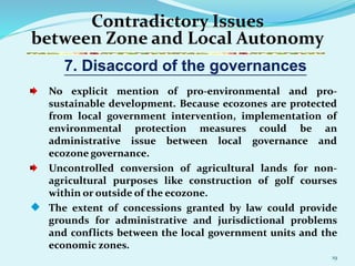19
Contradictory Issues
between Zone and Local Autonomy
No explicit mention of pro-environmental and pro-
sustainable development. Because ecozones are protected
from local government intervention, implementation of
environmental protection measures could be an
administrative issue between local governance and
ecozone governance.
Uncontrolled conversion of agricultural lands for non-
agricultural purposes like construction of golf courses
within or outside of the ecozone.
 The extent of concessions granted by law could provide
grounds for administrative and jurisdictional problems
and conflicts between the local government units and the
economic zones.
7. Disaccord of the governances
 