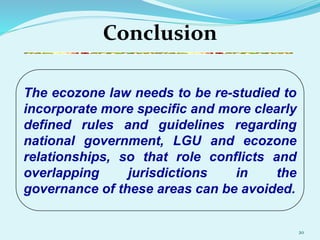 20
Conclusion
The ecozone law needs to be re-studied to
incorporate more specific and more clearly
defined rules and guidelines regarding
national government, LGU and ecozone
relationships, so that role conflicts and
overlapping jurisdictions in the
governance of these areas can be avoided.
 