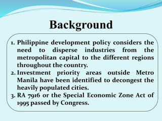 Background
1. Philippine development policy considers the
need to disperse industries from the
metropolitan capital to the different regions
throughout the country.
2. Investment priority areas outside Metro
Manila have been identified to decongest the
heavily populated cities.
3. RA 7916 or the Special Economic Zone Act of
1995 passed by Congress.
 