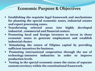 Economic Purpose & Objectives
 Establishing the requisite legal framework and mechanisms
for planning the special economic zones, industrial estates
and export processing zones.
 Transforming selected areas into highly developed
industrial , commercial and financial centers.
 Promoting local and foreign investors to invest in those
economic zones to generate employment and establish
industrial cluster.
 Stimulating the return of Filipino capital by providing
sufficient incentives for business.
 Promoting international cooperation through the use of
technology-intensive industries in order to improve
production levels.
 Vesting in the special economic zones the status of separate
customs territory within the constitutional framework.
 