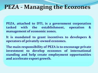 PEZA - Managing the Ecozones
PEZA, attached to DTI, is a government corporation
tasked with the establishment, operation &
management of economic zones.
It is mandated to grant incentives to developers &
operators of privately-owned ecozones.
The main responsibility of PEZA is to encourage private
investment to develop ecozones of international
standing and help create employment opportunities
and accelerate export growth.
 