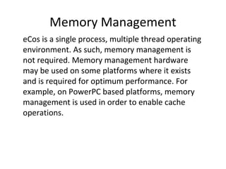 Memory Management
eCos is a single process, multiple thread operating
environment. As such, memory management is
not required. Memory management hardware
may be used on some platforms where it exists
and is required for optimum performance. For
example, on PowerPC based platforms, memory
management is used in order to enable cache
operations.
 