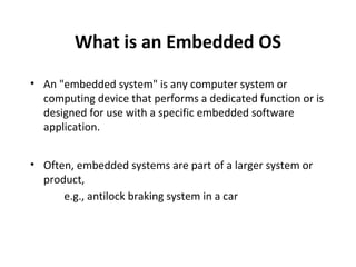 What is an Embedded OS
• An "embedded system" is any computer system or
  computing device that performs a dedicated function or is
  designed for use with a specific embedded software
  application.


• Often, embedded systems are part of a larger system or
  product,
      e.g., antilock braking system in a car
 