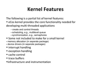 Kernel Features
The following is a partial list of kernel features:
• eCos kernel provides the core functionality needed for
developing multi-threaded applications
    - create and control threads
    - scheduling, e.g., multilevel queue
    - synchronization, e.g., semaphores
• Some not included to make for a small kernel
- memory allocation (in separate package)
- device drivers (in separate packages)
• interrupt handling
• exception handling
• cache control
• trace buffers
•infrastructure and instrumentation
 