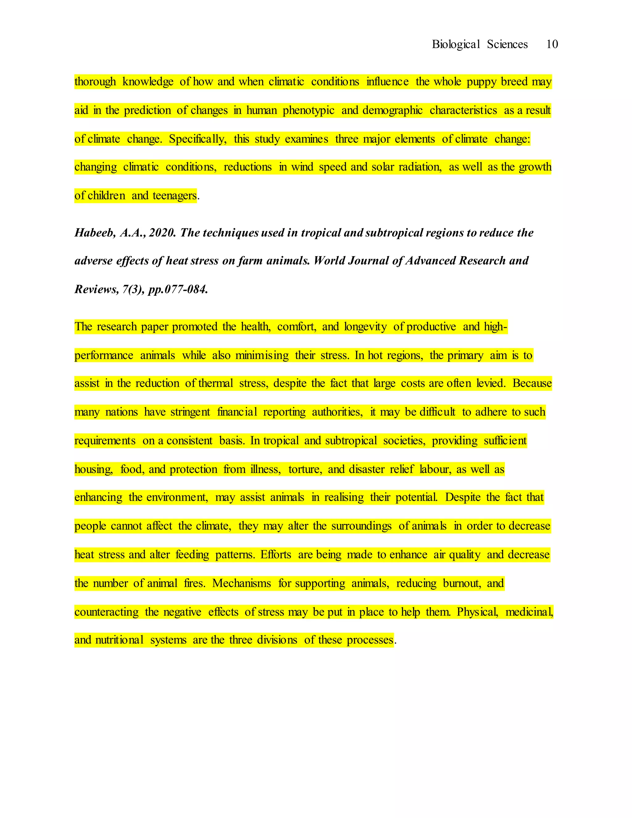 Biological Sciences 10
thorough knowledge of how and when climatic conditions influence the whole puppy breed may
aid in the prediction of changes in human phenotypic and demographic characteristics as a result
of climate change. Specifically, this study examines three major elements of climate change:
changing climatic conditions, reductions in wind speed and solar radiation, as well as the growth
of children and teenagers.
Habeeb, A.A., 2020. The techniques used in tropical and subtropical regions to reduce the
adverse effects of heat stress on farm animals. World Journal of Advanced Research and
Reviews, 7(3), pp.077-084.
The research paper promoted the health, comfort, and longevity of productive and high-
performance animals while also minimising their stress. In hot regions, the primary aim is to
assist in the reduction of thermal stress, despite the fact that large costs are often levied. Because
many nations have stringent financial reporting authorities, it may be difficult to adhere to such
requirements on a consistent basis. In tropical and subtropical societies, providing sufficient
housing, food, and protection from illness, torture, and disaster relief labour, as well as
enhancing the environment, may assist animals in realising their potential. Despite the fact that
people cannot affect the climate, they may alter the surroundings of animals in order to decrease
heat stress and alter feeding patterns. Efforts are being made to enhance air quality and decrease
the number of animal fires. Mechanisms for supporting animals, reducing burnout, and
counteracting the negative effects of stress may be put in place to help them. Physical, medicinal,
and nutritional systems are the three divisions of these processes.
 